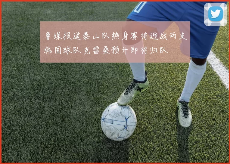 鲁媒报道泰山队热身赛将迎战两支韩国球队克雷桑预计即将归队