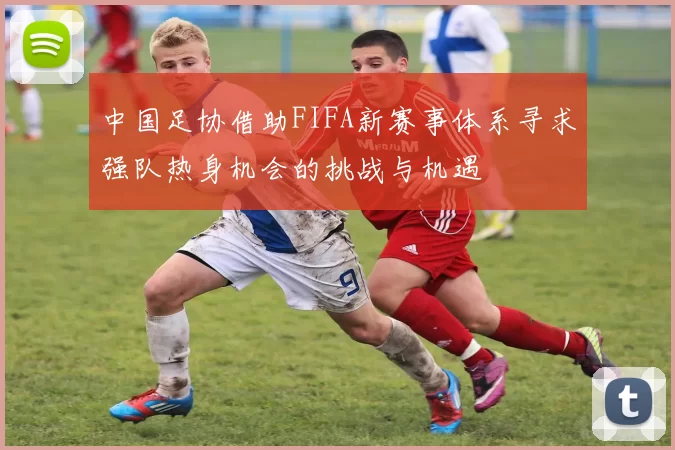 中国足协借助FIFA新赛事体系寻求强队热身机会的挑战与机遇
