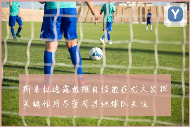 斯基拉透露戴维自信能在尤文发挥关键作用尽管有其他球队关注