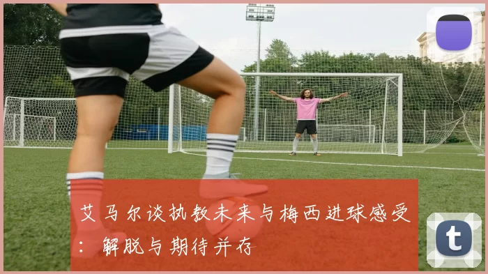 艾马尔谈执教未来与梅西进球感受：解脱与期待并存