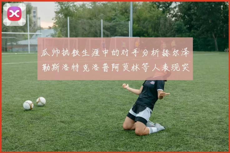 瓜帅执教生涯中的对手分析赫尔泽勒斯洛特克洛普阿莫林等人表现突出