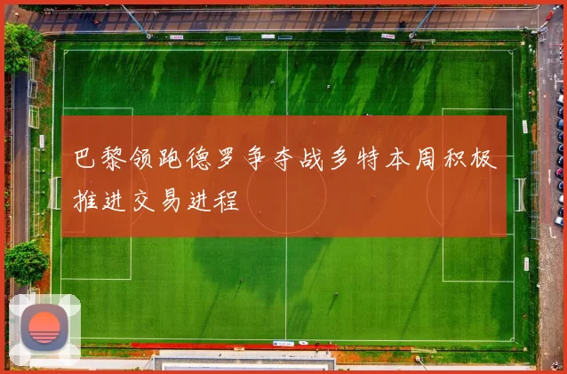 巴黎领跑德罗争夺战多特本周积极推进交易进程