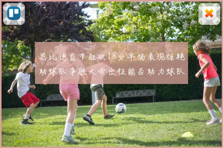 恩比德首节狂砍18分半场表现惊艳助球队争胜大帝出征能否助力球队逆袭