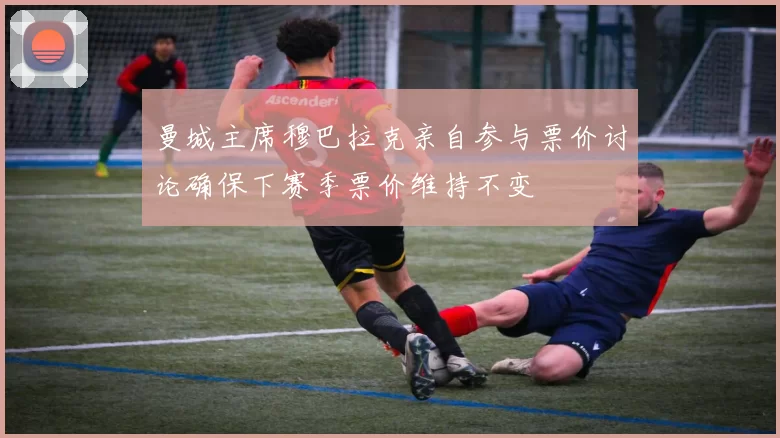 曼城主席穆巴拉克亲自参与票价讨论确保下赛季票价维持不变