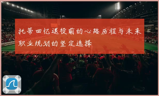 托蒂回忆退役前的心路历程与未来职业规划的坚定选择