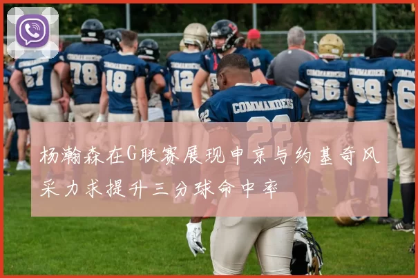 杨瀚森在G联赛展现申京与约基奇风采力求提升三分球命中率