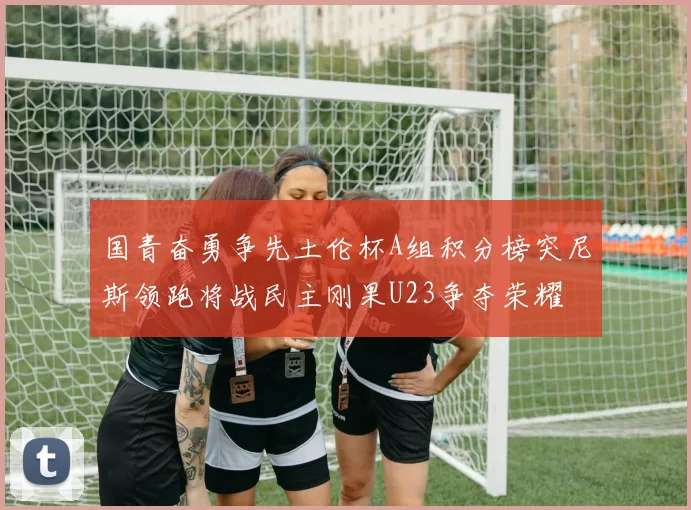 国青奋勇争先土伦杯A组积分榜突尼斯领跑将战民主刚果U23争夺荣耀