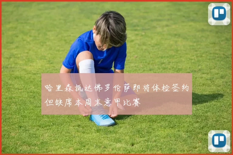 哈里森抵达佛罗伦萨即将体检签约但缺席本周末意甲比赛