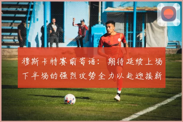穆斯卡特赛前寄语：期待延续上场下半场的强烈攻势全力以赴迎接新一场比赛