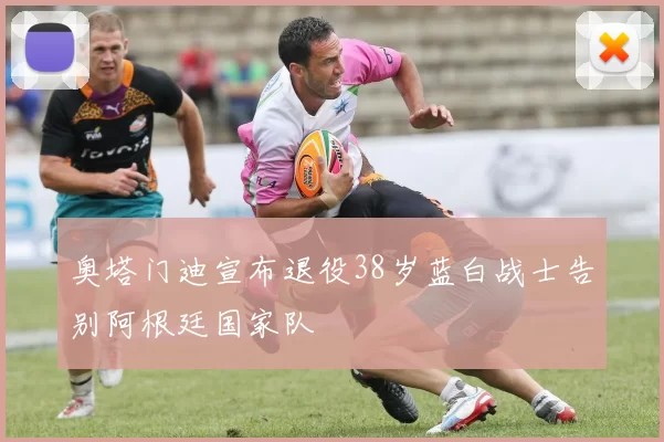 奥塔门迪宣布退役38岁蓝白战士告别阿根廷国家队