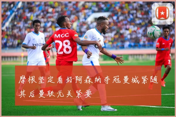 摩根坚定看好阿森纳夺冠曼城紧随其后曼联无关紧要