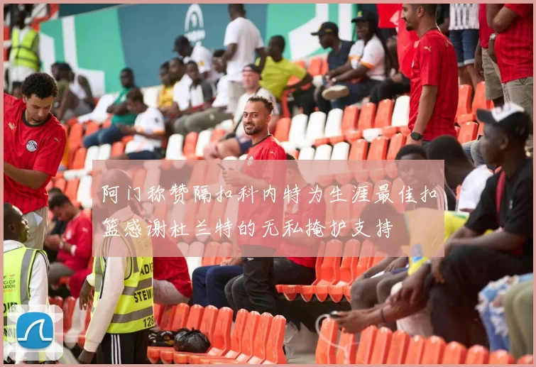 阿门称赞隔扣科内特为生涯最佳扣篮感谢杜兰特的无私掩护支持