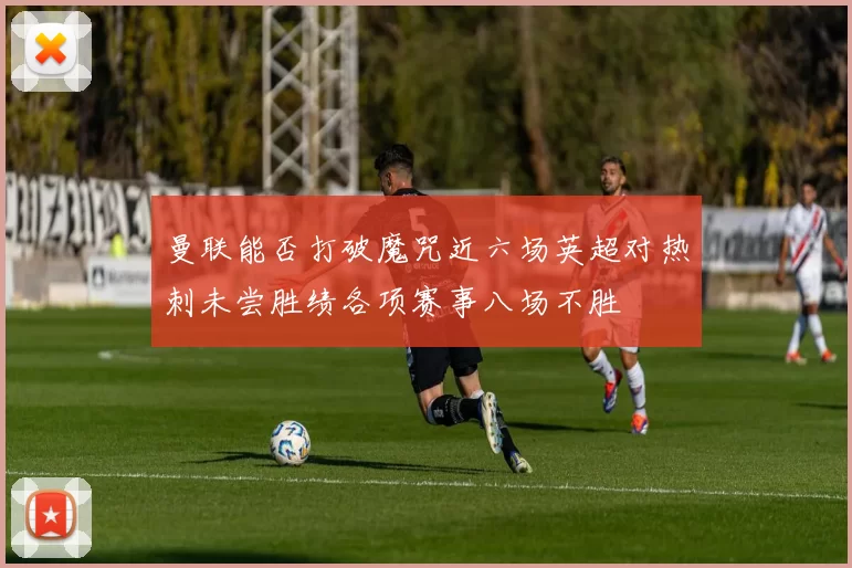 曼联能否打破魔咒近六场英超对热刺未尝胜绩各项赛事八场不胜